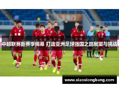 中超联赛新赛季揭幕 打造亚洲足球强国之路展望与挑战 中超联赛新赛季揭幕 打造亚洲足球强国之路展望与挑战